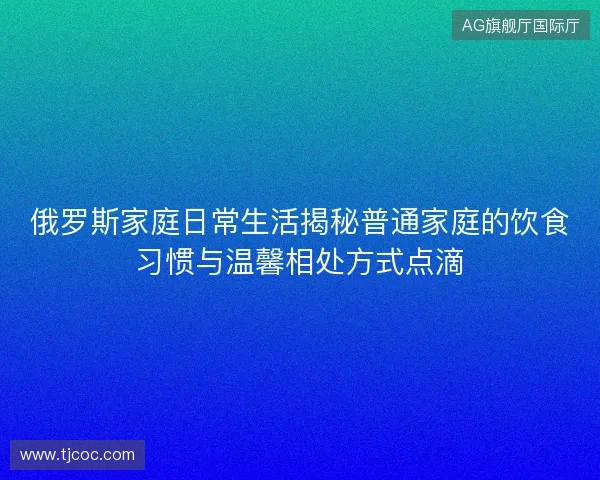 俄罗斯家庭日常生活揭秘普通家庭的饮食习惯与温馨相处方式点滴