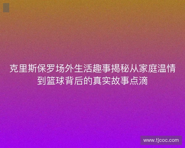 克里斯保罗场外生活趣事揭秘从家庭温情到篮球背后的真实故事点滴